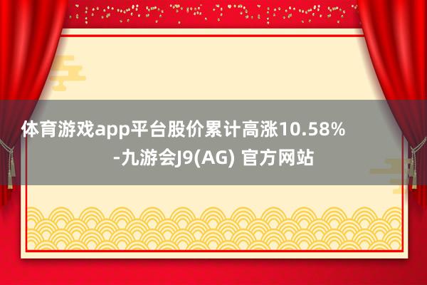 体育游戏app平台股价累计高涨10.58%            -九游会J9(AG) 官方网站