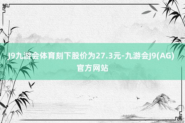 J9九游会体育刻下股价为27.3元-九游会J9(AG) 官方网站