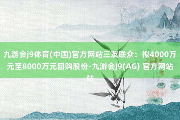 九游会j9体育(中国)官方网站三友联众：拟4000万元至8000万元回购股份-九游会J9(AG) 官方网站