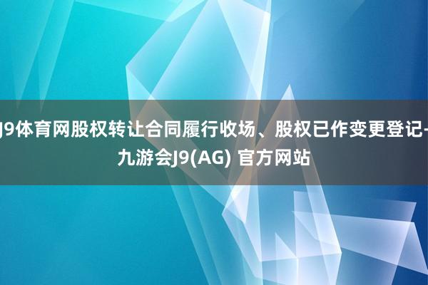J9体育网股权转让合同履行收场、股权已作变更登记-九游会J9(AG) 官方网站