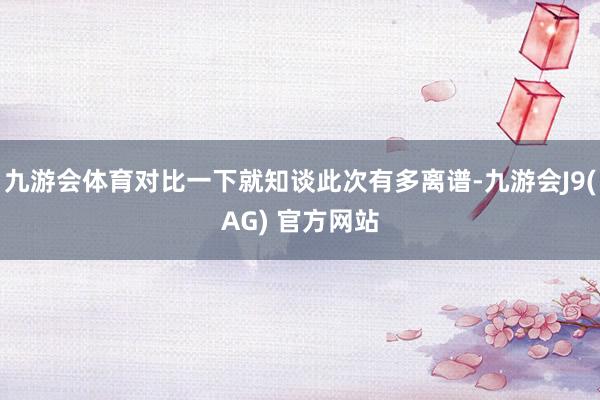 九游会体育对比一下就知谈此次有多离谱-九游会J9(AG) 官方网站