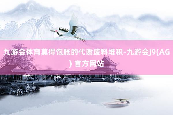 九游会体育莫得饱胀的代谢废料堆积-九游会J9(AG) 官方网站